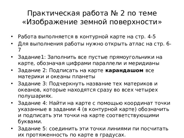 Практическая работа № 2 по теме «Изображение земной поверхности» Работа выполняется в контурной карте на стр. 4-5 Для выполнения работы нужно открыть атлас на стр. 6-7 Задание1: Заполнить все пустые прямоугольники на карте, обозначая цифрами параллели и меридианы Задание 2: Подписать на карте карандашом все материки и океаны планеты Задание 3: Подчеркнуть название тех материков и океанов, которые находятся сразу во всех четырех полушариях. Задание 4: Найти на карте с помощью координат точки указанные в задании 4 (в контурной карте) обозначить и подписать эти точки на карте соответствующими буквами. Задание 5: соединить эти точки линиями пи посчитать их протяженность по карте в градусах. 
