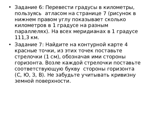 Задание 6: Перевести градусы в километры, пользуясь атласом на странице 7 (рисунок в нижнем правом углу показывает сколько километров в 1 градусе на разным параллелях). На всех меридианах в 1 градусе 111,3 км. Задание 7: Найдите на контурной карте 4 красные точки, из этих точек поставьте стрелочки (1 см), обозначая ими стороны горизонта. Возле каждой стрелочки поставьте соответствующую букву стороны горизонта (С, Ю, З, В). Не забудьте учитывать кривизну земной поверхности. 