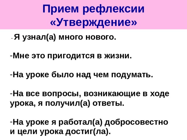 Прием рефлексии «Утверждение»  - Я узнал(а) много нового.  Мне это пригодится в жизни.  На уроке было над чем подумать.  На все вопросы, возникающие в ходе урока, я получил(а) ответы.  На уроке я работал(а) добросовестно и цели урока достиг(ла). 