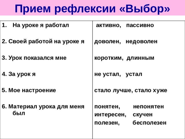Прием рефлексии «Выбор» На уроке я работал  2. Своей работой на уроке я  3. Урок показался мне  4. За урок я  5. Мое настроение  6. Материал урока для меня был   активно, пассивно  доволен, недоволен  коротким, длинным  не устал, устал  стало лучше, стало хуже  понятен, непонятен интересен, скучен полезен, бесполезен 