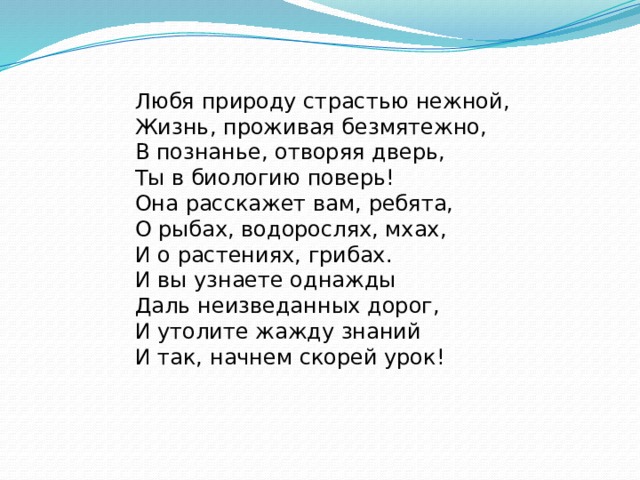 Любя природу страстью нежной,  Жизнь, проживая безмятежно,  В познанье, отворяя дверь,  Ты в биологию поверь!  Она расскажет вам, ребята,  О рыбах, водорослях, мхах,  И о растениях, грибах.  И вы узнаете однажды  Даль неизведанных дорог,  И утолите жажду знаний И так, начнем скорей урок! 
