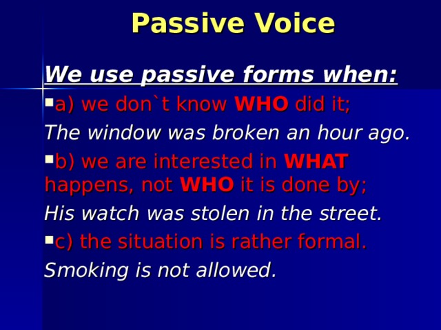 Passive Voice We use passive forms when : a) we don`t know WHO did it ; The window was broken an hour ago. b) we are interested in WHAT happens, not WHO it is done by ; His watch was stolen in the street. с) the situation is rather formal. Smoking is not allowed. 