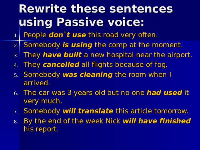 Rewrite these sentences using Passive voice : People don`t use this road very often. Somebody is using the comp at the moment. They have built a new hospital near the airport. They cancelled all flights because of fog. Somebody was cleaning the room when I arrived. The car was 3 years old but no one had used it very much. Somebody will translate this article tomorrow. By the end of the week Nick will have finished his report.     