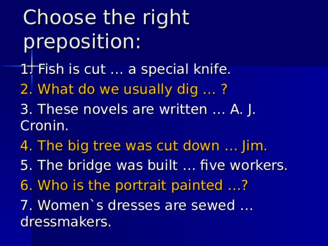 Choose the right preposition : 1. Fish is cut … a special knife. 2. What do we usually dig … ? 3. These novels are written … A. J. Cronin. 4. The big tree was cut down … Jim. 5. The bridge was built … five workers. 6. Who is the portrait painted …? 7. Women`s dresses are sewed … dressmakers. 