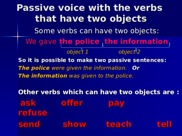 Passive voice with the verbs  that have two objects  Some verbs can have two objects : We gave the police the information .  object 1    object 2 So it is possible to make two passive sentences : The police were given the information. Or The information was given to the police.  Other verbs which can have two objects are :  ask offer pay refuse send show teach tell   