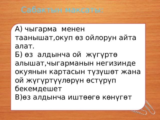 Сабактын максаты: А) чыгарма менен таанышат,окуп өз ойлорун айта алат. Б) өз алдынча ой жүгүртө алышат,чыгарманын негизинде окуянын картасын түзүшөт жана ой жүгүртүүлөрүн өстүрүп бекемдешет В)өз алдынча иштөөгө көнүгөт 