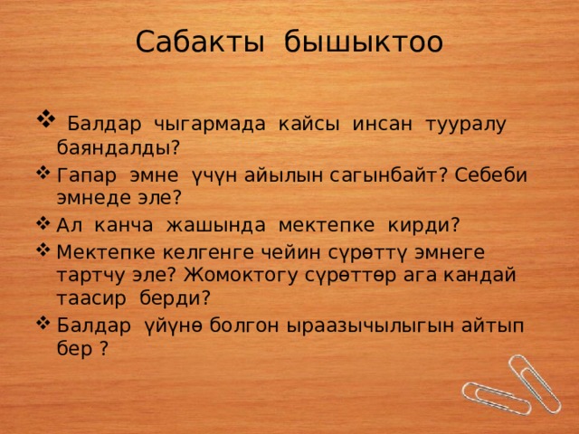 Сабакты бышыктоо  Балдар чыгармада кайсы инсан тууралу баяндалды? Гапар эмне үчүн айылын сагынбайт? Себеби эмнеде эле? Ал канча жашында мектепке кирди? Мектепке келгенге чейин сүрөттү эмнеге тартчу эле? Жомоктогу сүрөттөр ага кандай таасир берди? Балдар үйүнө болгон ыраазычылыгын айтып бер ? 