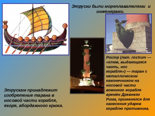 Этруски были мореплавателями и инженерами.  Ростр (лат. rostrum — «клюв, выдающаяся часть, нос корабля») — таран с металлическим наконечником на носовой части военного корабля времён Древнего Рима, применялся для нанесения ударов кораблю противника.  Этрускам принадлежит изобретение тарана в носовой части корабля, якоря, абордажного крюка. 