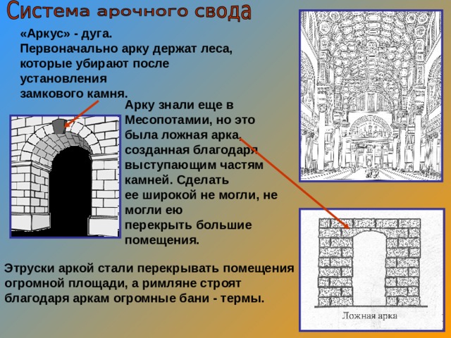 «Аркус» - дуга. Первоначально арку держат леса, которые убирают после установления замкового камня.  Арку знали еще в Месопотамии, но это была ложная арка, созданная благодаря выступающим частям камней. Сделать ее широкой не могли, не могли ею перекрыть большие помещения. Этруски аркой стали перекрывать помещения огромной площади, а римляне строят благодаря аркам огромные бани - термы. 