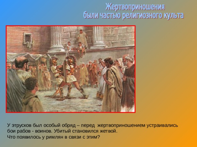 У этрусков был особый обряд – перед жертвоприношением устраивались бои рабов - воинов. Убитый становился жетвой. Что появилось у римлян в связи с этим? 