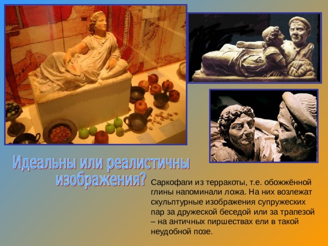 Саркофаги из терракоты, т.е. обожжённой глины напоминали ложа. На них возлежат скульптурные изображения супружеских пар за дружеской беседой или за трапезой – на античных пиршествах ели в такой неудобной позе. 