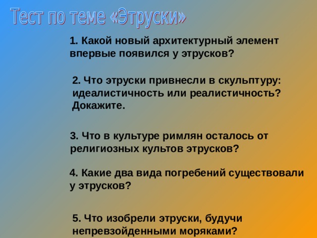 Какой новый архитектурный элемент впервые появился у этрусков? 2. Что этруски привнесли в скульптуру: идеалистичность или реалистичность? Докажите. 3. Что в культуре римлян осталось от религиозных культов этрусков? 4. Какие два вида погребений существовали у этрусков? 5. Что изобрели этруски, будучи непревзойденными моряками? 