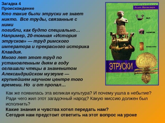 Загадка 4 Происхождение Кто такие были этруски не знает никто. Все труды, связанные с ними погибли, как будто специально… Например, 20-томная «История этрусков» — труд римского императора и прекрасного историка Клавдия. Много лет этот труд по установленным дням в году оглашали чтецы в знаменитом Александрийском музеуме — крупнейшем научном центре того времени. Но и от пропал… Как же появилась эта великая культура? И почему ушла в небытие? Ради чего жил этот загадочный народ? Какую миссию должен был исполнить? Какие знания и чувства хотел передать нам? Сегодня нам предстоит ответить на этот вопрос на уроке  