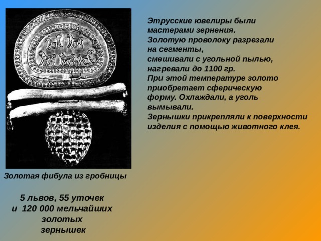 Этрусские ювелиры были мастерами зернения. Золотую проволоку разрезали на сегменты, смешивали с угольной пылью, нагревали до 1100 гр. При этой температуре золото приобретает сферическую форму. Охлаждали, а уголь вымывали. Зернышки прикрепляли к поверхности изделия с помощью животного клея.  Золотая фибула из гробницы 5 львов, 55 уточек и 120 000 мельчайших золотых зернышек 