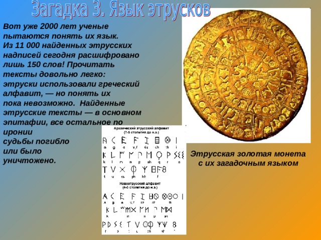  Вот уже 2000 лет ученые пытаются понять их язык. Из 11 000 найденных этрусских надписей сегодня расшифровано лишь 150 слов! Прочитать тексты довольно легко: этруски использовали греческий алфавит, — но понять их пока невозможно. Найденные этрусские тексты — в основном эпитафии, все остальное по иронии судьбы погибло или было уничтожено.  Этрусская золотая монета с их загадочным языком 
