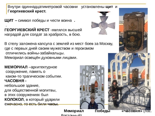  Внутри одиннадцатиметровой часовни установлены щит и  Г еоргиевский крест.  ЩИТ – символ победы и чести воина .  . ГЕОРГИЕВСКИЙ КРЕСТ -являлся высшей наградой для солдат за храбрость, в бою. В стелу заложена капсула с землей из мест боев за Москву, где с первых дней своим мужеством и героизмом  отличились войны-забайкальцы. Мемориал освещён духовными лицами.  МЕМОРИАЛ –архитектурное  сооружение, память о  каком-то трагическом событии. ЧАСОВНЯ -  небольшое здание, для общественной молитвы, в этих сооружениях был КОЛОКОЛ , в который ударяли ежечасно, то есть били часы.   Мемориал Победы «Часовня»  (пос. Восточный) 