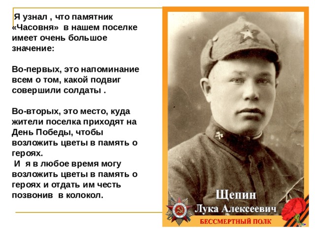  Я узнал , что памятник «Часовня» в нашем поселке имеет очень большое значение:  Во-первых, это напоминание всем о том, какой подвиг совершили солдаты .  Во-вторых, это место, куда жители поселка приходят на День Победы, чтобы возложить цветы в память о героях.  И я в любое время могу возложить цветы в память о героях и отдать им честь позвонив в колокол. 