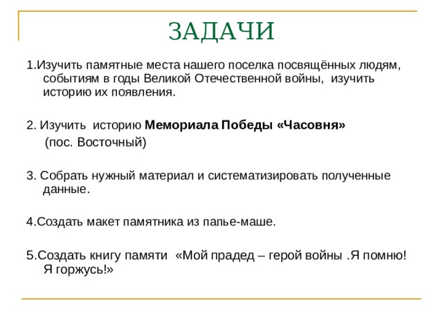 ЗАДАЧИ 1.Изучить памятные места нашего поселка посвящённых людям, событиям в годы Великой Отечественной войны,  изучить историю их появления. 2. Изучить историю Мемориала Победы «Часовня»    (пос. Восточный) 3. Собрать нужный материал и систематизировать полученные данные. 4.Создать макет памятника из папье-маше. 5.Создать книгу памяти «Мой прадед – герой войны .Я помню! Я горжусь!» 