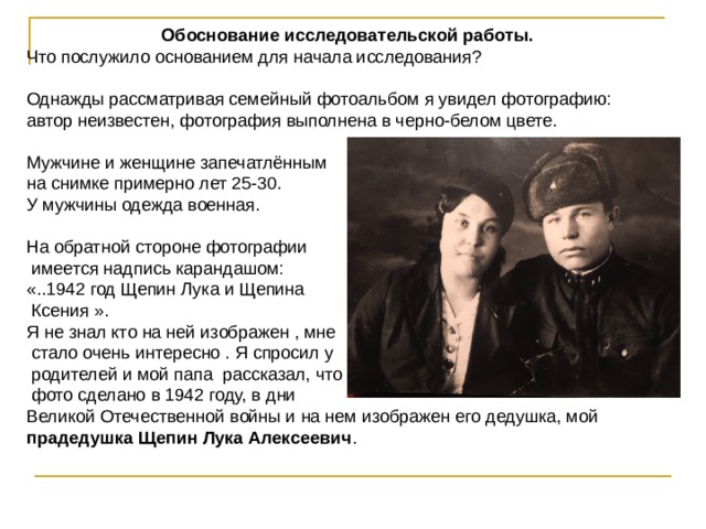 Обоснование исследовательской работы. Что послужило основанием для начала исследования? Однажды рассматривая семейный фотоальбом я увидел фотографию: автор неизвестен, фотография выполнена в черно-белом цвете. Мужчине и женщине запечатлённым на снимке примерно лет 25-30. У мужчины одежда военная. На обратной стороне фотографии  имеется надпись карандашом: «..1942 год Щепин Лука и Щепина  Ксения ». Я не знал кто на ней изображен , мне  стало очень интересно . Я спросил у  родителей и мой папа рассказал, что  фото сделано в 1942 году, в дни Великой Отечественной войны и на нем изображен его дедушка, мой прадедушка Щепин Лука Алексеевич . 