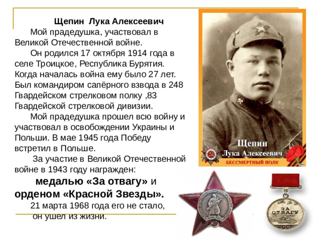 Щепин Лука Алексеевич Мой прадедушка, участвовал в Великой Отечественной войне. Он родился 17 октября 1914 года в селе Троицкое, Республика Бурятия. Когда началась война ему было 27 лет. Был командиром сапёрного взвода в 248 Гвардейском стрелковом полку ,83 Гвардейской стрелковой дивизии. Мой прадедушка прошел всю войну и участвовал в освобождении Украины и Польши. В мае 1945 года Победу встретил в Польше.  За участие в Великой Отечественной войне в  1943 году награжден:  медалью «За отвагу» и орденом «Красной Звезды». 21 марта 1968 года его не стало,  он ушел из жизни. 