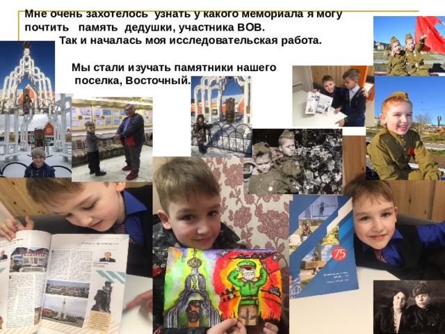  Мне очень захотелось узнать у какого мемориала я могу  почтить память дедушки, участника ВОВ.  Так и началась моя исследовательская работа.   Мы стали изучать памятники нашего  поселка, Восточный.  