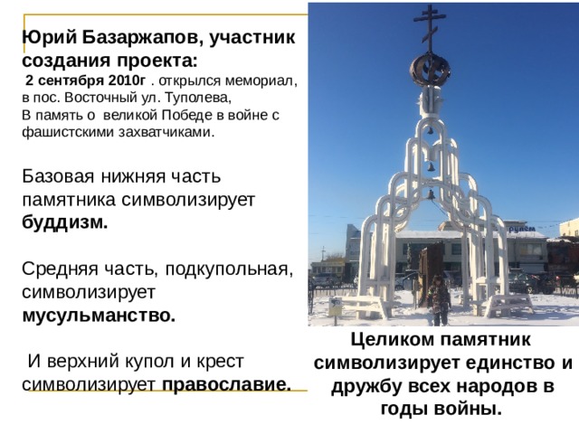 Юрий Базаржапов, участник создания проекта:    2 сентября 2010г . открылся мемориал, в пос. Восточный ул. Туполева , В память о великой Победе в войне с фашистскими захватчиками. Базовая нижняя часть памятника символизирует буддизм.  Средняя часть, подкупольная, символизирует мусульманство.  И верхний купол и крест символизирует православие.  . Целиком памятник символизирует единство и дружбу всех народов в годы войны.  