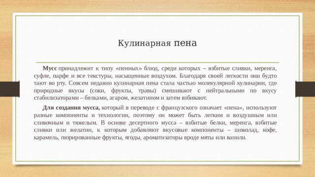  Кулинарная  пена   Мусс  принадлежит к типу «пенных» блюд, среди которых – взбитые сливки, меренга, суфле, парфе и все текстуры, насыщенные воздухом. Благодаря своей легкости они будто тают во рту. Совсем недавно кулинарная пена стала частью молекулярной кулинарии, где природные вкусы (соки, фрукты, травы) смешивают с нейтральными по вкусу стабилизаторами – белками, агаром, желатином и затем взбивают. Для создания мусса,  который в переводе с французского означает «пена», используют разные компоненты и технологии, поэтому он может быть легким и воздушным или сливочным и тяжелым. В основе десертного мусса – взбитые белки, меренга, взбитые сливки или желатин, к которым добавляют вкусовые компоненты – шоколад, кофе, карамель, пюрированные фрукты, ягоды, ароматизаторы вроде мяты или ванили. 