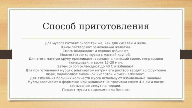 Способ приготовления Для муссов готовят сироп так же, как для киселей и желе.  В нем растворяют замоченный желатин.  Смесь охлаждают и хорошо взбивают.  Можно готовить муссы с манной крупой.   Для этого манную крупу просеивают, всыпают в кипящий сироп, непрерывно помешивая, и варят 15-20 мин.  Затем сироп охлаждают до 40 С и взбивают.  Для приготовления мусса с альгинатом натрия его раствор вводят во фруктовое пюре, подкисляют лимонной кислотой и смесь взбивают.   Для взбивания больших количеств мусса используют взбивальные машины.  Муссы разливают в формочки или наливают на противни слоем 4-5 см и после застывания режут на порции.   Подают муссы с сиропами или без них. 