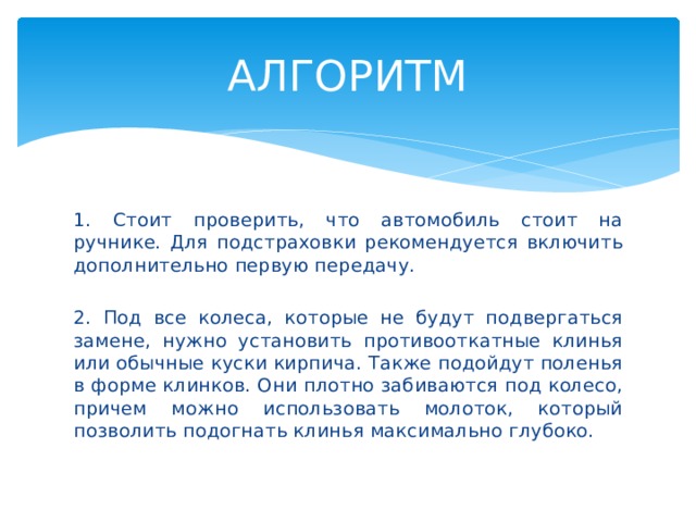 АЛГОРИТМ 1. Стоит проверить, что автомобиль стоит на ручнике. Для подстраховки рекомендуется включить дополнительно первую передачу. 2. Под все колеса, которые не будут подвергаться замене, нужно установить противооткатные клинья или обычные куски кирпича. Также подойдут поленья в форме клинков. Они плотно забиваются под колесо, причем можно использовать молоток, который позволить подогнать клинья максимально глубоко. 