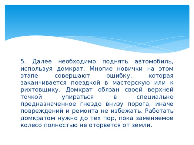 5. Далее необходимо поднять автомобиль, используя домкрат. Многие новички на этом этапе совершают ошибку, которая заканчивается поездкой в мастерскую или к рихтовщику. Домкрат обязан своей верхней точкой упираться в специально предназначенное гнездо внизу порога, иначе повреждений и ремонта не избежать. Работать домкратом нужно до тех пор, пока заменяемое колесо полностью не оторвется от земли. 