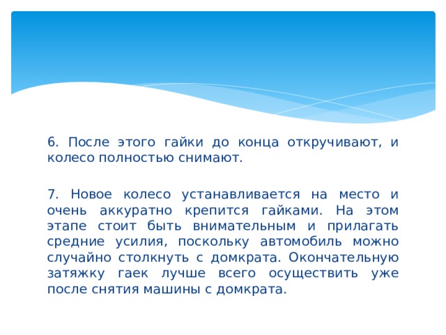 6. После этого гайки до конца откручивают, и колесо полностью снимают. 7. Новое колесо устанавливается на место и очень аккуратно крепится гайками. На этом этапе стоит быть внимательным и прилагать средние усилия, поскольку автомобиль можно случайно столкнуть с домкрата. Окончательную затяжку гаек лучше всего осуществить уже после снятия машины с домкрата. 