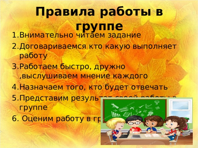 Правила работы в группе 1.Внимательно читаем задание 2.Договариваемся кто какую выполняет работу 3.Работаем быстро, дружно ,выслушиваем мнение каждого 4.Назначаем того, кто будет отвечать 5.Представим результат своей работы в группе 6. Оценим работу в группе 