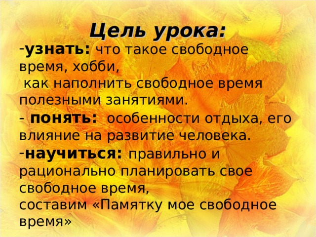 Цель урока: узнать:   что такое свободное время, хобби,  как наполнить свободное время полезными занятиями. -  понять:   особенности отдыха, его влияние на развитие человека. научиться: правильно и рационально планировать свое свободное время, составим «Памятку мое свободное время» 