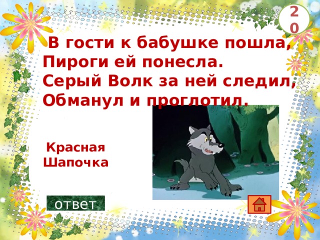 20   В гости к бабушке пошла, Пироги ей понесла. Серый Волк за ней следил, Обманул и проглотил.       Красная Шапочка ответ 