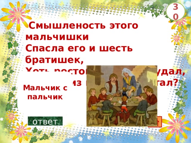 30   Смышленость этого мальчишки Спасла его и шесть братишек, Хоть ростом мал он да удал, Так кто из вас о нём читал?       Мальчик с пальчик ответ 