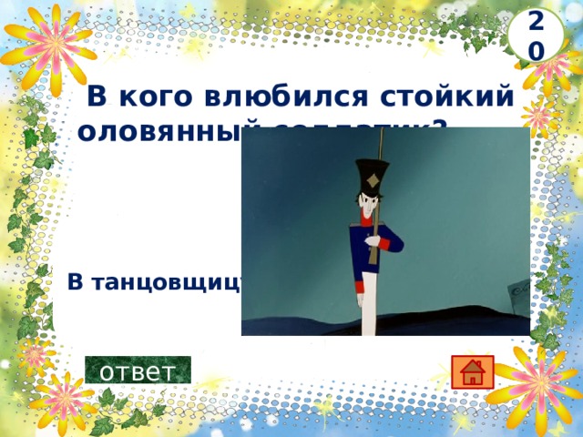 20   В кого влюбился стойкий оловянный солдатик?     В танцовщицу ответ 