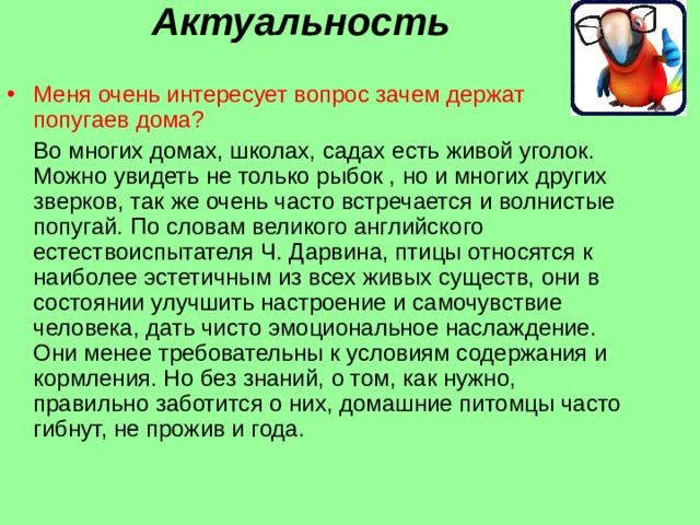 Актуальность    Меня очень интересует вопрос зачем держат попугаев дома?  Во многих домах, школах, садах есть живой уголок. Можно увидеть не только рыбок , но и многих других зверков, так же очень часто встречается и волнистые попугай. По словам великого английского естествоиспытателя Ч. Дарвина, птицы относятся к наиболее эстетичным из всех живых существ, они в состоянии улучшить настроение и самочувствие человека, дать чисто эмоциональное наслаждение. Они менее требовательны к условиям содержания и кормления. Но без знаний, о том, как нужно, правильно заботится о них, домашние питомцы часто гибнут, не прожив и года. 