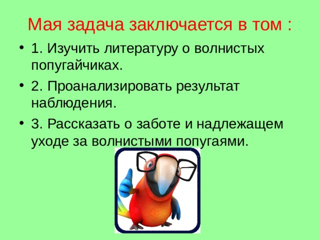 Мая задача заключается в том : 1. Изучить литературу о волнистых попугайчиках. 2. Проанализировать результат наблюдения. 3. Рассказать о заботе и надлежащем уходе за волнистыми попугаями. 
