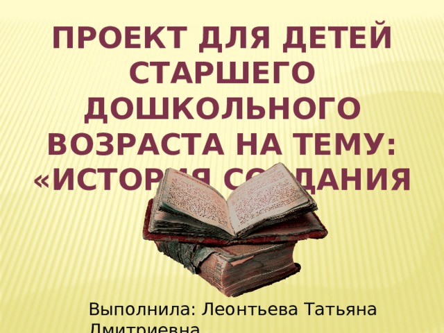 ПРОЕКТ для детей старшего дошкольного возраста на тему: «История создания книги» Выполнила: Леонтьева Татьяна Дмитриевна 
