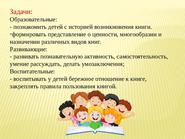Задачи: Образовательные: - познакомить детей с историей возникновения книги. формировать представление о ценности, многообразии и назначении различных видов книг. Развивающие: - развивать познавательную активность, самостоятельность, умение рассуждать, делать умозаключения; Воспитательные: - воспитывать у детей бережное отношение к книге, закреплять правила пользования книгой. 