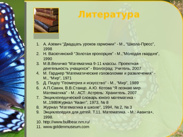 Литература А. Азевич “Двадцать уроков гармонии” - М., “Школа-Пресс”, 1998 Н. Васютинский “Золотая пропорция” - М.,”Молодая гвардия”, 1990 М.В.Величко “Математика 9-11 классы. Проектная деятельность учащихся” - Волгоград: Учитель, 2007 М. Гарднер “Математические головоломки и развлечения” - М., “Мир”, 1971 Д. Пидоу “Геометрия и искусство” - М., “Мир”, 1989 А.П.Савин, В.В.Станцо, А.Ю. Котова “Я познаю мир. Математика” - М.: АСТ: Астрель: Хранитель, 2007 Энциклопедический словарь юного математика - М.,1989Журнал “Квант”, 1973, № 8 Журнал “Математика в школе”, 1994, № 2, № 3 Энциклопедия для детей. Т.11. Математика. - М.: Аванта+, 1998. http://www.bullbear.nm.ru/ www.goldenmuseum.com 