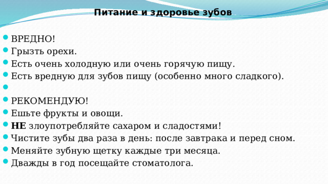Питание и здоровье зубов   ВРЕДНО! Грызть орехи. Есть очень холодную или очень горячую пищу. Есть вредную для зубов пищу (особенно много сладкого).   РЕКОМЕНДУЮ! Ешьте фрукты и овощи. НЕ  злоупотребляйте сахаром и сладостями! Чистите зубы два раза в день: после завтрака и перед сном. Меняйте зубную щетку каждые три месяца. Дважды в год посещайте стоматолога. 