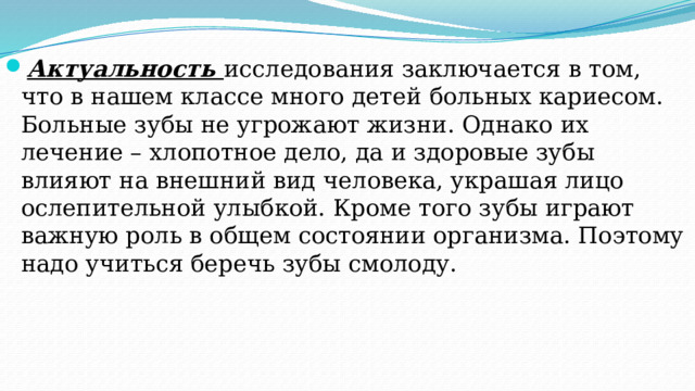 Актуальность  исследования заключается в том, что в нашем классе много детей больных кариесом. Больные зубы не угрожают жизни. Однако их лечение – хлопотное дело, да и здоровые зубы влияют на внешний вид человека, украшая лицо ослепительной улыбкой. Кроме того зубы играют важную роль в общем состоянии организма. Поэтому надо учиться беречь зубы смолоду. 