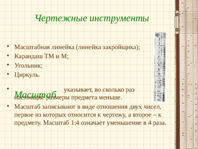 Чертежные инструменты Масштабная линейка (линейка закройщика); Карандаш ТМ и М; Угольник; Циркуль.  указывает, во сколько раз настоящие размеры предмета меньше. Масштаб записывают в виде отношения двух чисел, первое из которых относится к чертежу, а второе – к предмету. Масштаб 1:4 означает уменьшение в 4 раза. Масштаб 