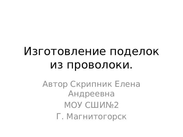 Изготовление поделок из проволоки. Автор Скрипник Елена Андреевна МОУ СШИ№2 Г. Магнитогорск 