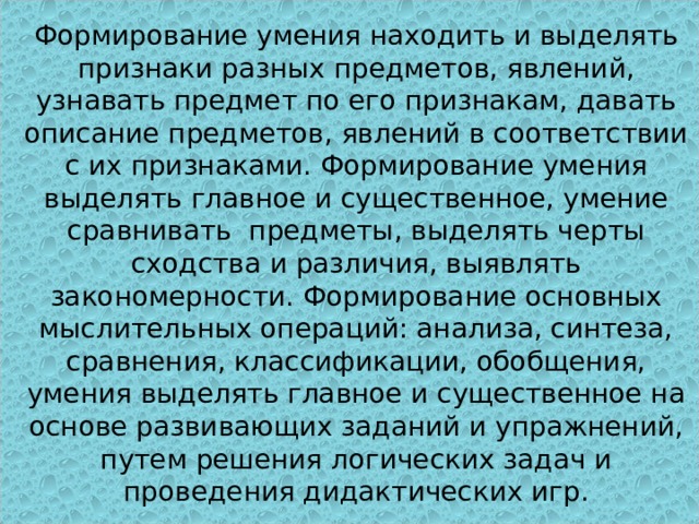 Развитие мышления .   Формирование умения находить и выделять признаки разных предметов, явлений, узнавать предмет по его признакам, давать описание предметов, явлений в соответствии с их признаками. Формирование умения выделять главное и существенное, умение сравнивать предметы, выделять черты сходства и различия, выявлять закономерности. Формирование основных мыслительных операций: анализа, синтеза, сравнения, классификации, обобщения, умения выделять главное и существенное на основе развивающих заданий и упражнений, путем решения логических задач и проведения дидактических игр.   