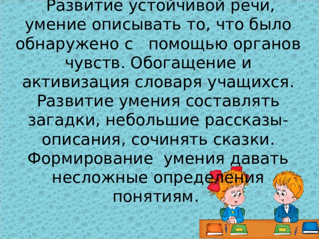 Развитие речи .  Развитие устойчивой речи, умение описывать то, что было обнаружено с помощью органов чувств. Обогащение и активизация словаря учащихся. Развитие умения составлять загадки, небольшие рассказы- описания, сочинять сказки. Формирование умения давать несложные определения понятиям.   