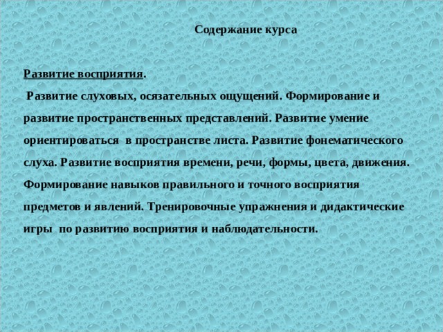  Содержание курса   Развитие восприятия .  Развитие слуховых, осязательных ощущений. Формирование и развитие пространственных представлений. Развитие умение ориентироваться в пространстве листа. Развитие фонематического слуха. Развитие восприятия времени, речи, формы, цвета, движения. Формирование навыков правильного и точного восприятия предметов и явлений. Тренировочные упражнения и дидактические игры по развитию восприятия и наблюдательности.   