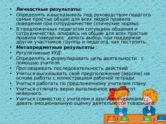  Личностные результаты:  Определять и высказывать под руководством педагога самые простые общие для всех людей правила поведения при сотрудничестве (этические нормы). В предложенных педагогом ситуациях общения и сотрудничества, опираясь на общие для всех простые правила поведения, делать выбор , при поддержке других участников группы и педагога, как поступить. Метапредметные результаты : Регулятивные УУД : Определять и формулировать цель деятельности с помощью учителя. Проговаривать последовательность действий . Учиться высказывать своё предположение (версию) на основе работы с иллюстрацией рабочей тетради. Учиться работать по предложенному учителем плану. Учиться отличать верно выполненное задание от неверного. Учиться совместно с учителем и другими учениками давать эмоциональную оценку деятельности товарищей. 