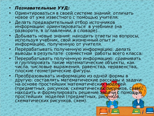 Познавательные УУД: Ориентироваться в своей системе знаний: отличать новое от уже известного с помощью учителя. Делать предварительный отбор источников информации: ориентироваться в учебнике (на развороте, в оглавлении, в словаре). Добывать новые знания: находить  ответы на вопросы, используя учебник, свой жизненный опыт и информацию, полученную от учителя. Перерабатывать полученную информацию: делать выводы в результате совместной работы всего класса. Перерабатывать полученную информацию: сравнивать и группировать такие математические объекты, как числа, числовые выражения, равенства, неравенства, плоские геометрические фигуры. Преобразовывать информацию из одной формы в другую: составлять математические рассказы и задачи на основе простейших математических моделей (предметных, рисунков, схематических рисунков, схем); находить и формулировать решение задачи с помощью простейших моделей (предметных, рисунков, схематических рисунков, схем). 